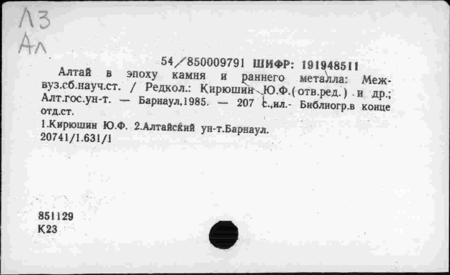 ﻿Ал
54/850009791 ШИФР:
Алтай в эпоху камня и раннего вуз.сб.науч.ст. / Редкол.: Кирюшин .Ю.Ф.( Алт.гос.ун-т. — Барнаул, 1985. — 207 Ь.,ил-отд.ст.
191948511 металла: Меж-отв.ред. ) и др.; Библиогр.в конце
( Кирюшин Ю.Ф. 2.Алтайский ун-т.Барнаул 20741/1.631/1
851129 К23